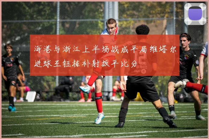 海港与浙江上半场战成平局维塔尔进球王钰栋补射扳平比分