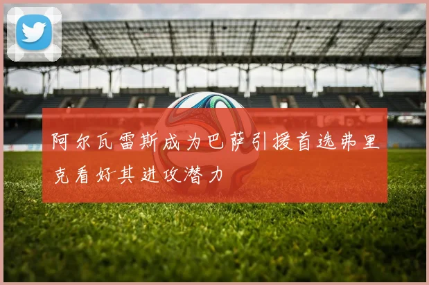 阿尔瓦雷斯成为巴萨引援首选弗里克看好其进攻潜力