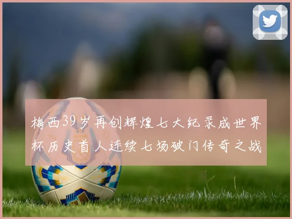 梅西39岁再创辉煌七大纪录成世界杯历史首人连续七场破门传奇之战