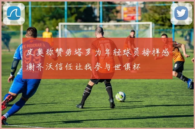 皮奥称赞劳塔罗为年轻球员榜样感谢齐沃信任让我参与世俱杯