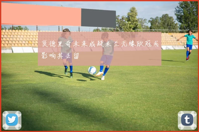 莫德里奇未来成疑米兰无缘欧冠或影响其去留