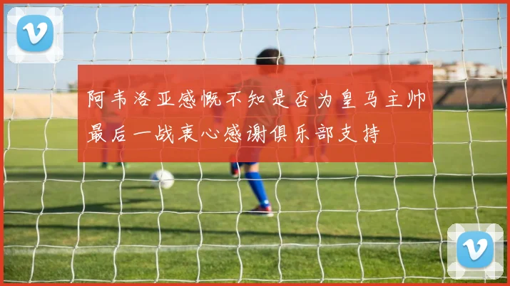 阿韦洛亚感慨不知是否为皇马主帅最后一战衷心感谢俱乐部支持