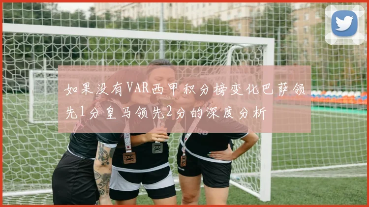 如果没有VAR西甲积分榜变化巴萨领先1分皇马领先2分的深度分析
