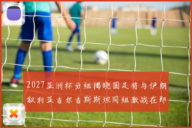 2027亚洲杯分组揭晓国足将与伊朗叙利亚吉尔吉斯斯坦同组激战在即