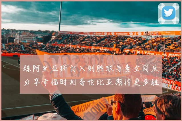 琼阿里亚斯打入制胜球与妻女同庆分享幸福时刻哥伦比亚期待更多胜利