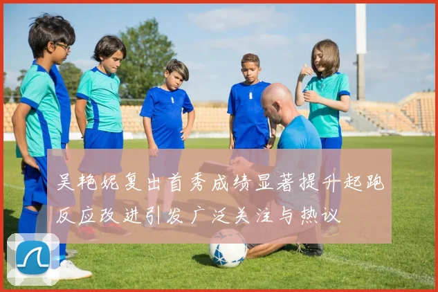 吴艳妮复出首秀成绩显著提升起跑反应改进引发广泛关注与热议